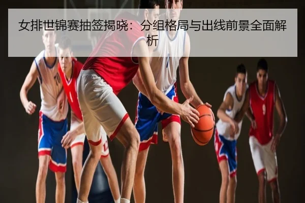 女排世锦赛抽签揭晓：分组格局与出线前景全面解析