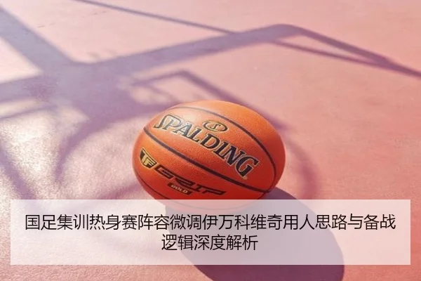 国足集训热身赛阵容微调伊万科维奇用人思路与备战逻辑深度解析