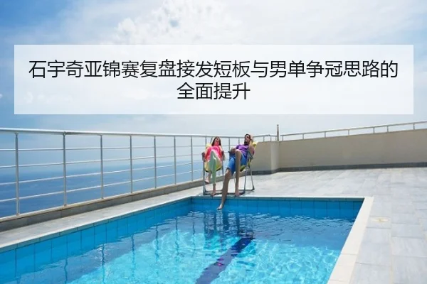 石宇奇亚锦赛复盘接发短板与男单争冠思路的全面提升