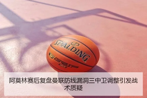 阿莫林赛后复盘曼联防线漏洞三中卫调整引发战术质疑