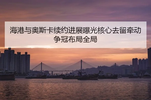 海港与奥斯卡续约进展曝光核心去留牵动争冠布局全局
