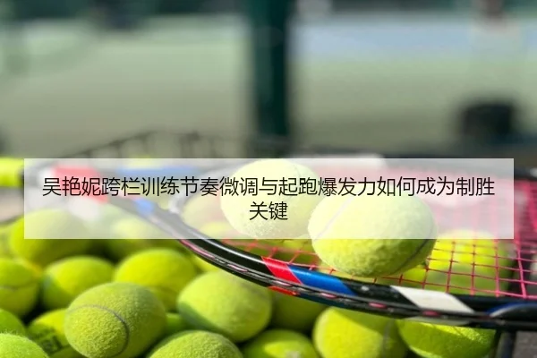 吴艳妮跨栏训练节奏微调与起跑爆发力如何成为制胜关键