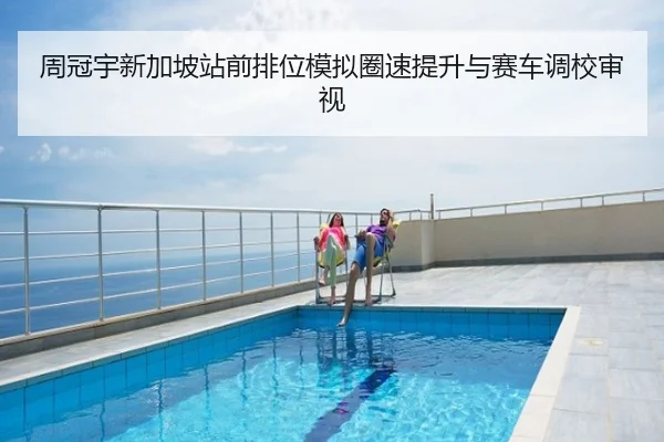 周冠宇新加坡站前排位模拟圈速提升与赛车调校审视