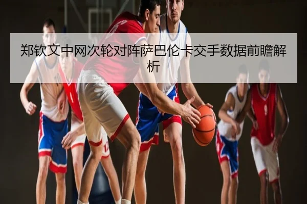 郑钦文中网次轮对阵萨巴伦卡交手数据前瞻解析
