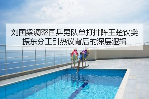 刘国梁调整国乒男队单打排阵王楚钦樊振东分工引热议背后的深层逻辑