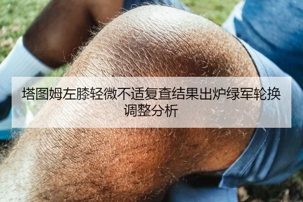 塔图姆左膝轻微不适复查结果出炉绿军轮换调整分析