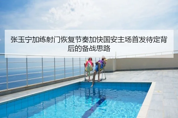 张玉宁加练射门恢复节奏加快国安主场首发待定背后的备战思路